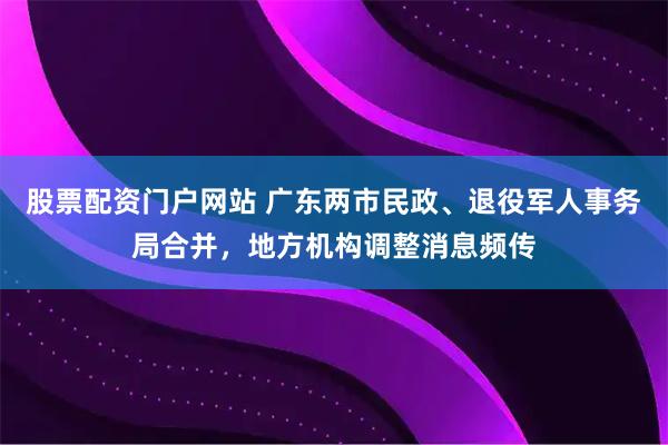 股票配资门户网站 广东两市民政、退役军人事务局合并，地方机构调整消息频传