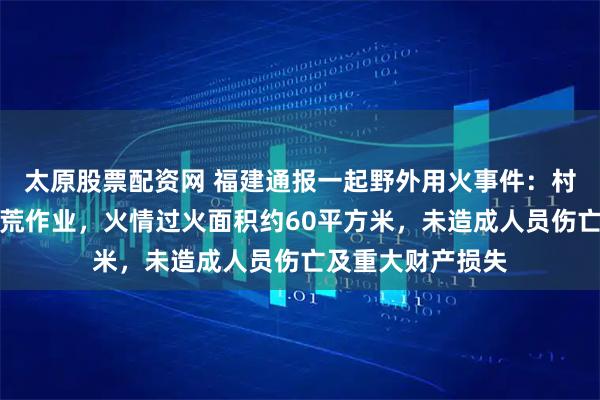 太原股票配资网 福建通报一起野外用火事件：村民在山下进行烧荒作业，火情过火面积约60平方米，未造成人员伤亡及重大财产损失
