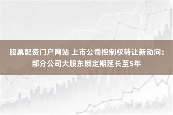 股票配资门户网站 上市公司控制权转让新动向：部分公司大股东锁定期延长至5年