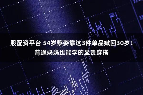 股配资平台 54岁黎姿靠这3件单品嫩回30岁！普通妈妈也能学的显贵穿搭