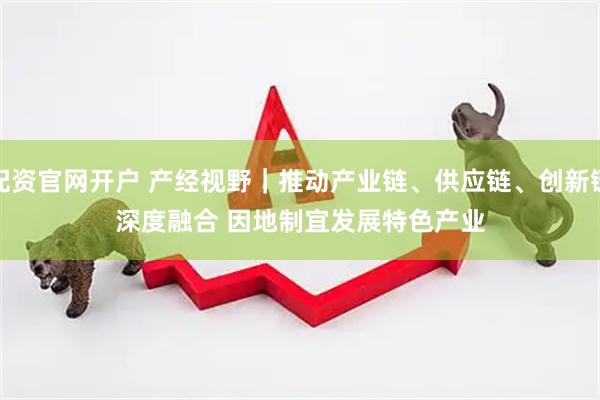 配资官网开户 产经视野｜推动产业链、供应链、创新链深度融合 因地制宜发展特色产业