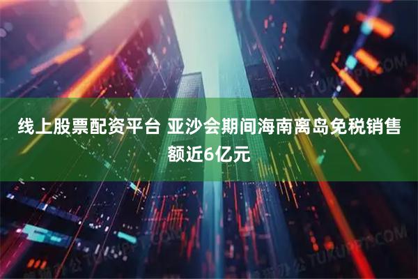 线上股票配资平台 亚沙会期间海南离岛免税销售额近6亿元