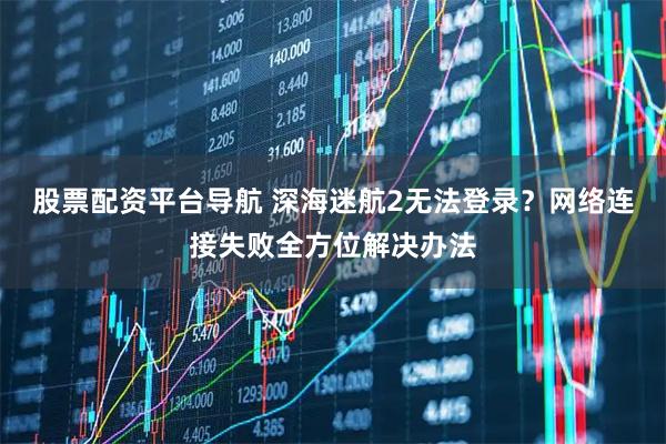 股票配资平台导航 深海迷航2无法登录？网络连接失败全方位解决办法