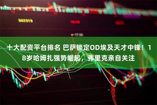 十大配资平台排名 巴萨锁定OD埃及天才中锋！18岁哈姆扎强势崛起，弗里克亲自关注