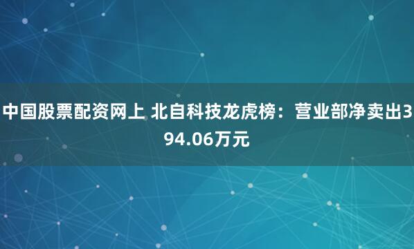 中国股票配资网上 北自科技龙虎榜：营业部净卖出394.06万元