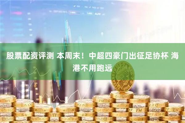 股票配资评测 本周末！中超四豪门出征足协杯 海港不用跑远