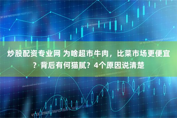 炒股配资专业网 为啥超市牛肉，比菜市场更便宜？背后有何猫腻？4个原因说清楚