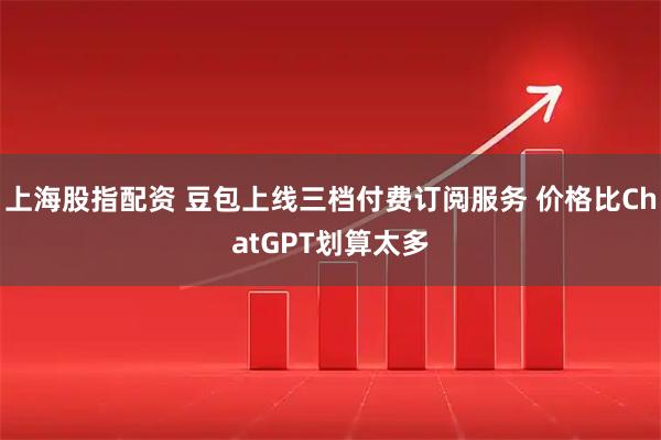 上海股指配资 豆包上线三档付费订阅服务 价格比ChatGPT划算太多