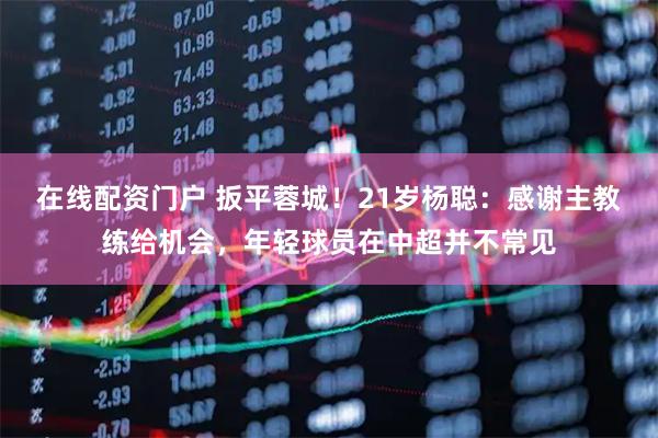 在线配资门户 扳平蓉城！21岁杨聪：感谢主教练给机会，年轻球员在中超并不常见
