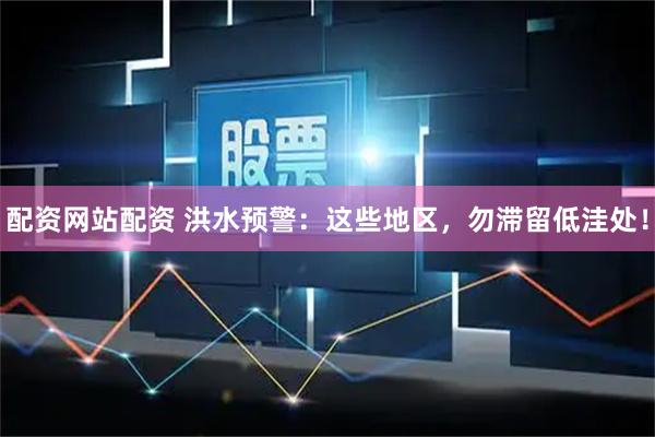 配资网站配资 洪水预警:这些地区,勿滞留低洼处!