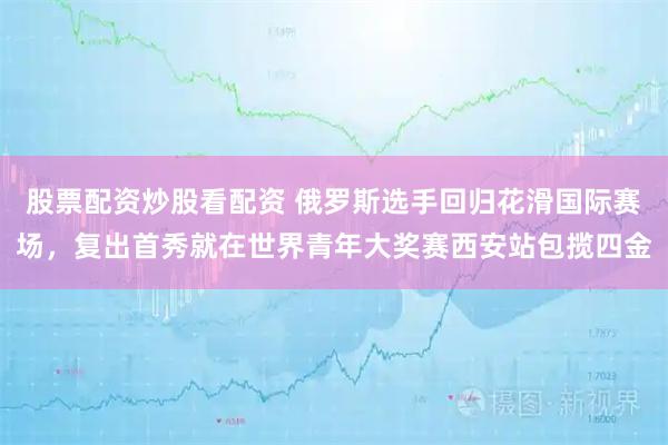 股票配资炒股看配资 俄罗斯选手回归花滑国际赛场，复出首秀就在世界青年大奖赛西安站包揽四金